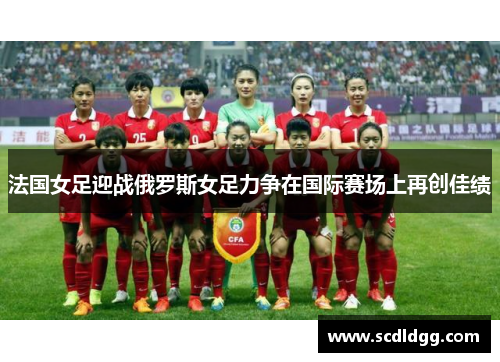 法国女足迎战俄罗斯女足力争在国际赛场上再创佳绩