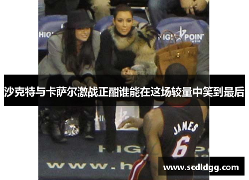 沙克特与卡萨尔激战正酣谁能在这场较量中笑到最后