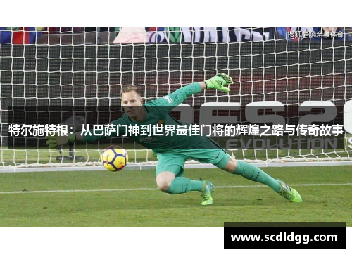 特尔施特根：从巴萨门神到世界最佳门将的辉煌之路与传奇故事